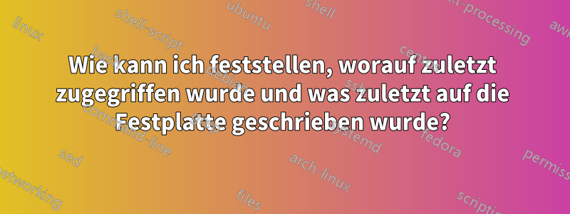 Wie kann ich feststellen, worauf zuletzt zugegriffen wurde und was zuletzt auf die Festplatte geschrieben wurde?