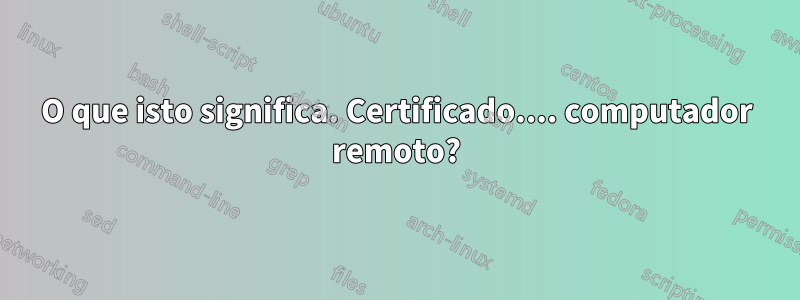 O que isto significa. Certificado.... computador remoto?