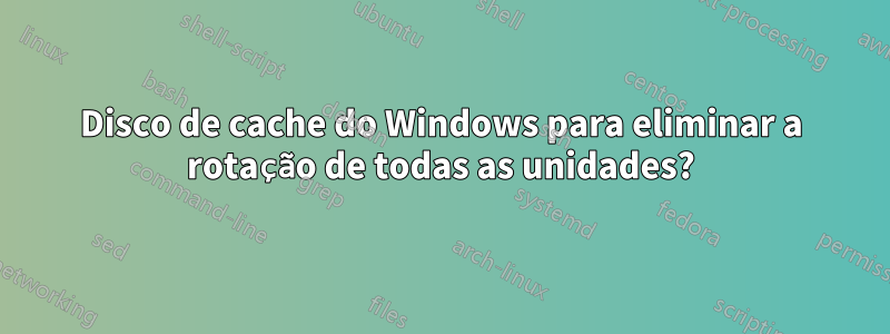 Disco de cache do Windows para eliminar a rotação de todas as unidades?