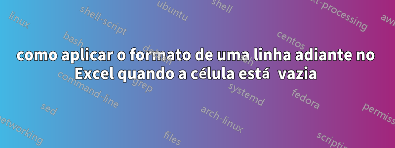 como aplicar o formato de uma linha adiante no Excel quando a célula está vazia