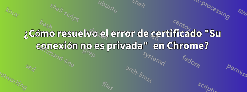 ¿Cómo resuelvo el error de certificado "Su conexión no es privada" en Chrome?