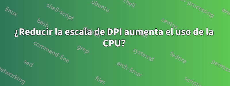 ¿Reducir la escala de DPI aumenta el uso de la CPU?