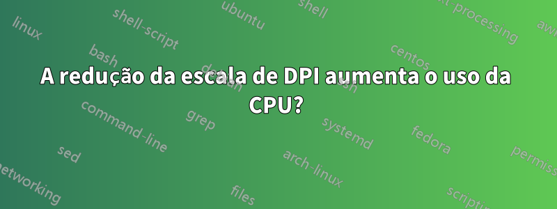 A redução da escala de DPI aumenta o uso da CPU?