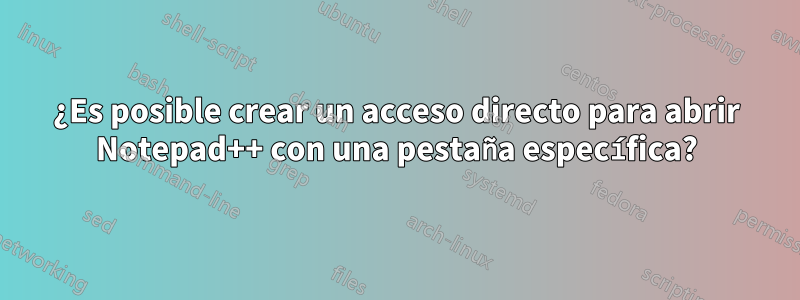 ¿Es posible crear un acceso directo para abrir Notepad++ con una pestaña específica?