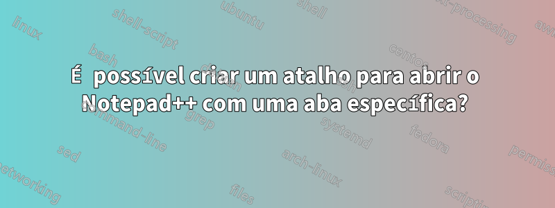 É possível criar um atalho para abrir o Notepad++ com uma aba específica?