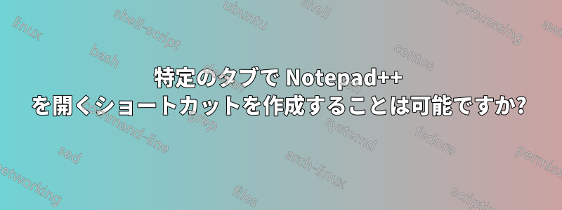 特定のタブで Notepad++ を開くショートカットを作成することは可能ですか?