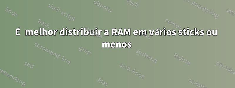 É melhor distribuir a RAM em vários sticks ou menos