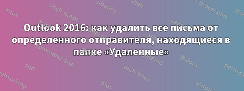 Outlook 2016: как удалить все письма от определенного отправителя, находящиеся в папке «Удаленные»