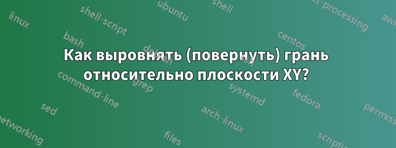 Как выровнять (повернуть) грань относительно плоскости XY?