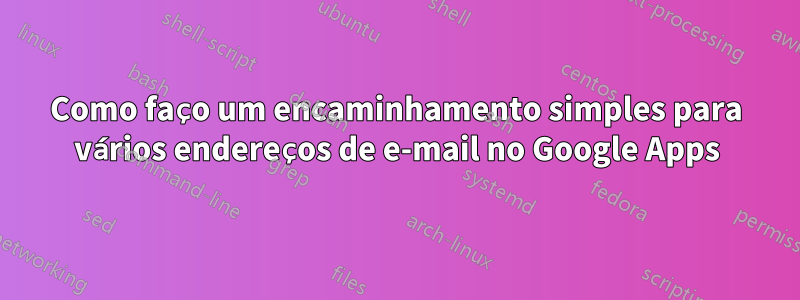 Como faço um encaminhamento simples para vários endereços de e-mail no Google Apps