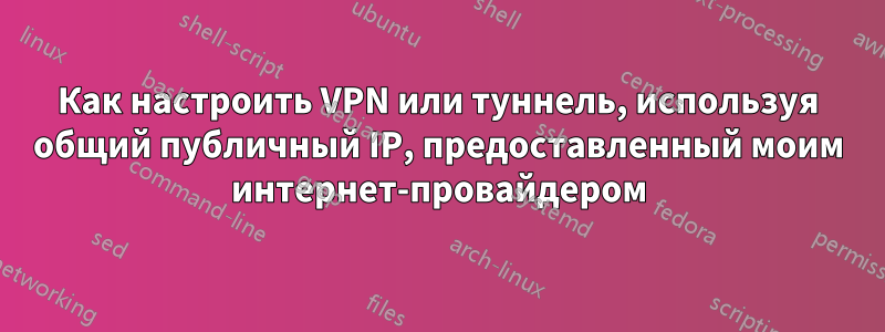 Как настроить VPN или туннель, используя общий публичный IP, предоставленный моим интернет-провайдером