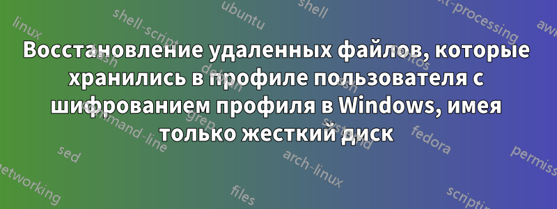 Восстановление удаленных файлов, которые хранились в профиле пользователя с шифрованием профиля в Windows, имея только жесткий диск