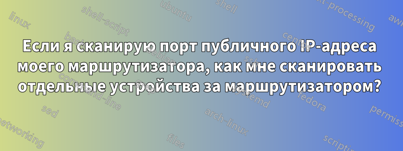 Если я сканирую порт публичного IP-адреса моего маршрутизатора, как мне сканировать отдельные устройства за маршрутизатором?