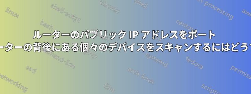 ルーターのパブリック IP アドレスをポート スキャンする場合、ルーターの背後にある個々のデバイスをスキャンするにはどうすればよいでしょうか?