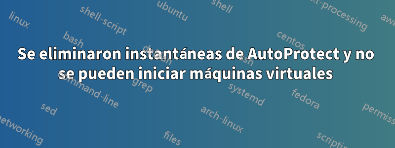 Se eliminaron instantáneas de AutoProtect y no se pueden iniciar máquinas virtuales