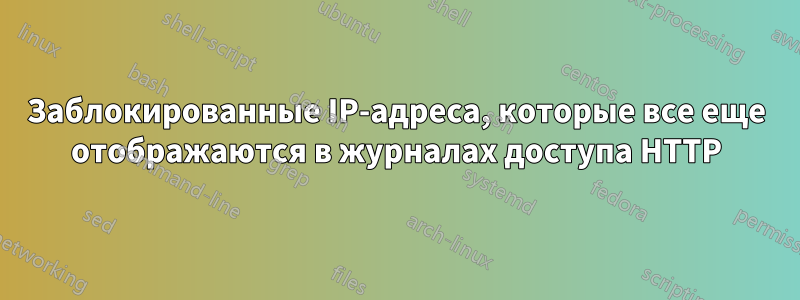 Заблокированные IP-адреса, которые все еще отображаются в журналах доступа HTTP