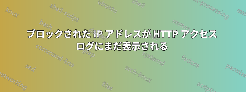 ブロックされた IP アドレスが HTTP アクセス ログにまだ表示される