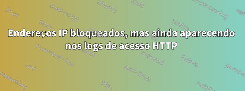 Endereços IP bloqueados, mas ainda aparecendo nos logs de acesso HTTP