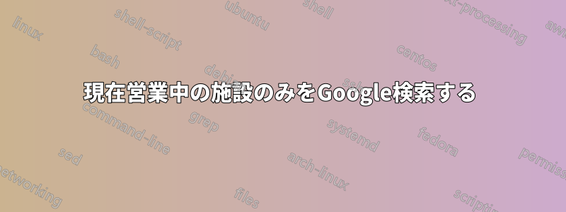 現在営業中の施設のみをGoogle検索する