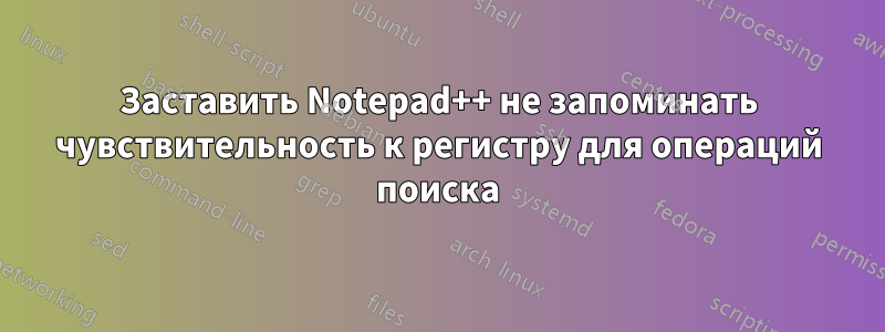 Заставить Notepad++ не запоминать чувствительность к регистру для операций поиска