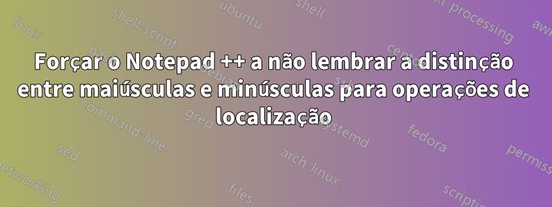 Forçar o Notepad ++ a não lembrar a distinção entre maiúsculas e minúsculas para operações de localização