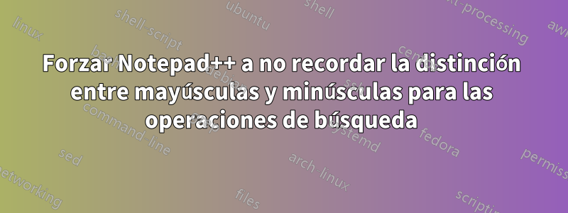 Forzar Notepad++ a no recordar la distinción entre mayúsculas y minúsculas para las operaciones de búsqueda