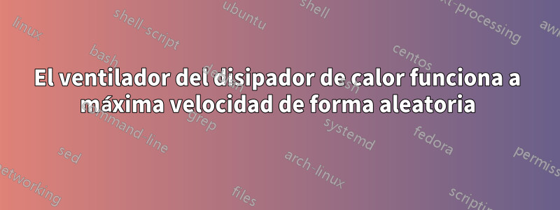 El ventilador del disipador de calor funciona a máxima velocidad de forma aleatoria