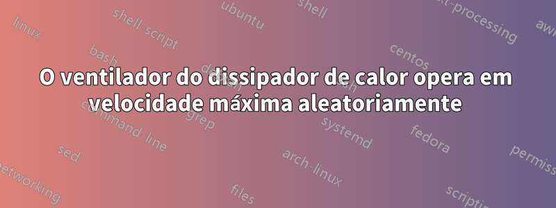 O ventilador do dissipador de calor opera em velocidade máxima aleatoriamente