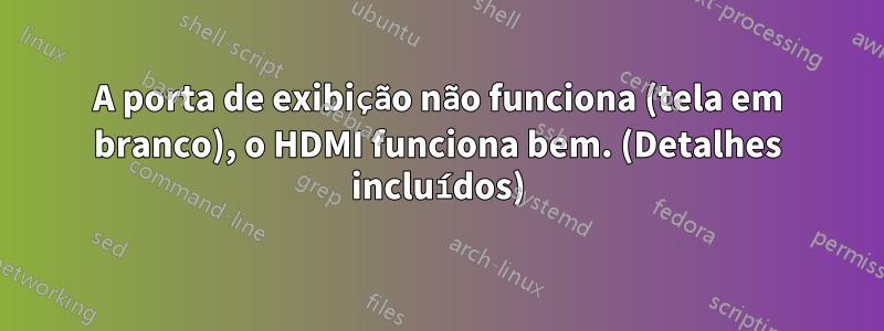 A porta de exibição não funciona (tela em branco), o HDMI funciona bem. (Detalhes incluídos)