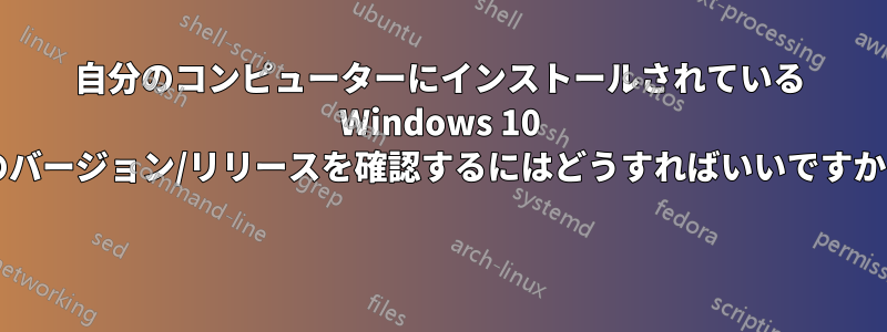 自分のコンピューターにインストールされている Windows 10 のバージョン/リリースを確認するにはどうすればいいですか? 