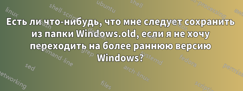 Есть ли что-нибудь, что мне следует сохранить из папки Windows.old, если я не хочу переходить на более раннюю версию Windows?