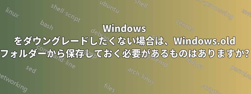 Windows をダウングレードしたくない場合は、Windows.old フォルダーから保存しておく必要があるものはありますか?