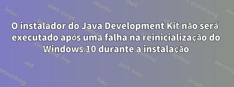 O instalador do Java Development Kit não será executado após uma falha na reinicialização do Windows 10 durante a instalação