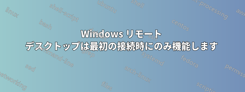 Windows リモート デスクトップは最初の接続時にのみ機能します