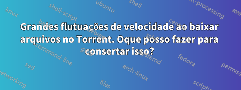 Grandes flutuações de velocidade ao baixar arquivos no Torrent. Oque posso fazer para consertar isso?