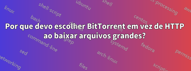 Por que devo escolher BitTorrent em vez de HTTP ao baixar arquivos grandes?