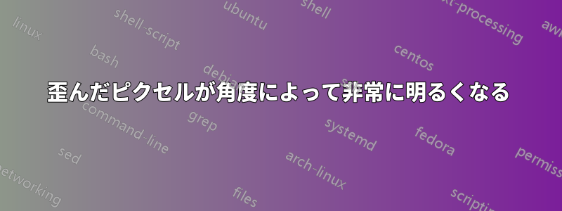 歪んだピクセルが角度によって非常に明るくなる