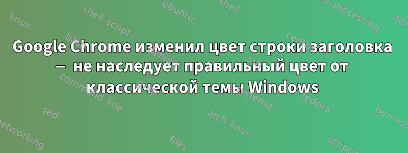 Google Chrome изменил цвет строки заголовка — не наследует правильный цвет от классической темы Windows