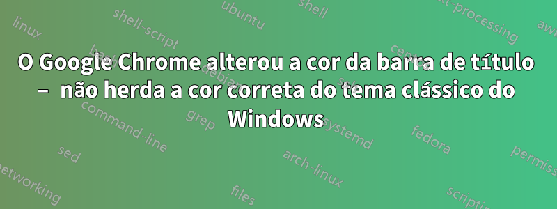 O Google Chrome alterou a cor da barra de título – não herda a cor correta do tema clássico do Windows