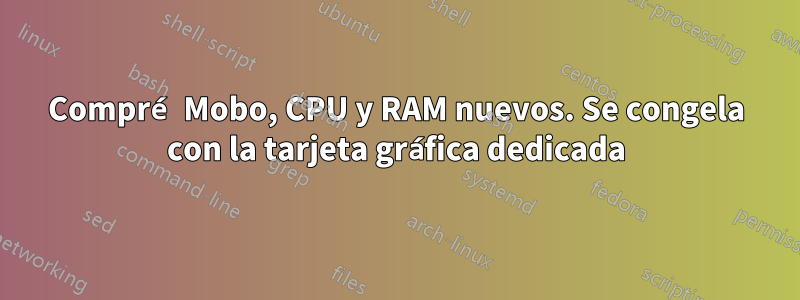 Compré Mobo, CPU y RAM nuevos. Se congela con la tarjeta gráfica dedicada