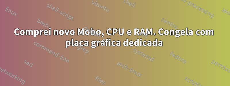 Comprei novo Mobo, CPU e RAM. Congela com placa gráfica dedicada