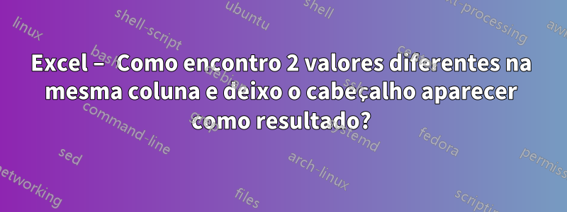 Excel – Como encontro 2 valores diferentes na mesma coluna e deixo o cabeçalho aparecer como resultado?