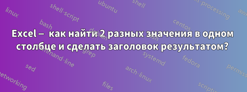 Excel — как найти 2 разных значения в одном столбце и сделать заголовок результатом?