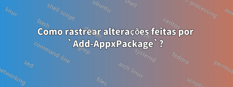 Como rastrear alterações feitas por `Add-AppxPackage`?