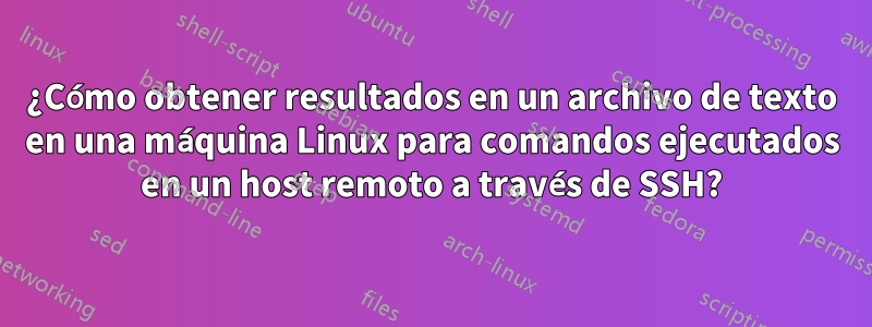 ¿Cómo obtener resultados en un archivo de texto en una máquina Linux para comandos ejecutados en un host remoto a través de SSH?