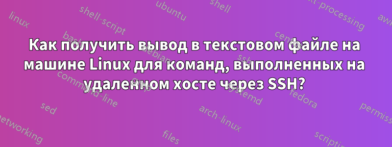 Как получить вывод в текстовом файле на машине Linux для команд, выполненных на удаленном хосте через SSH?