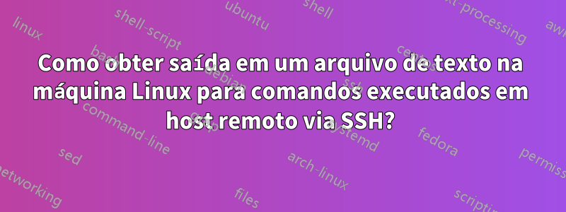 Como obter saída em um arquivo de texto na máquina Linux para comandos executados em host remoto via SSH?