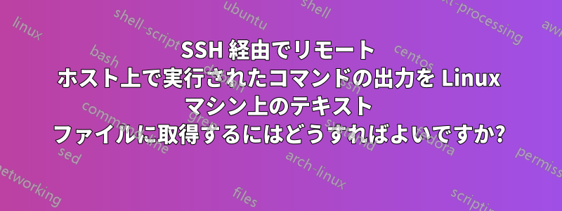 SSH 経由でリモート ホスト上で実行されたコマンドの出力を Linux マシン上のテキスト ファイルに取得するにはどうすればよいですか?