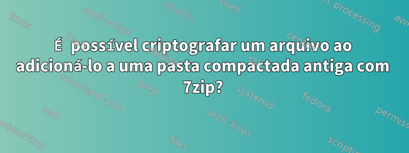 É possível criptografar um arquivo ao adicioná-lo a uma pasta compactada antiga com 7zip?