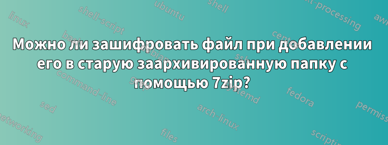 Можно ли зашифровать файл при добавлении его в старую заархивированную папку с помощью 7zip?